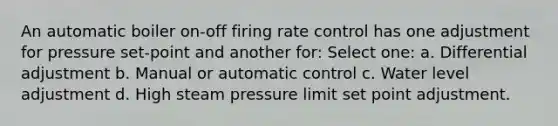 An automatic boiler on-off firing rate control has one adjustment for pressure set-point and another for: Select one: a. Differential adjustment b. Manual or automatic control c. Water level adjustment d. High steam pressure limit set point adjustment.