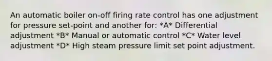 An automatic boiler on-off firing rate control has one adjustment for pressure set-point and another for: *A* Differential adjustment *B* Manual or automatic control *C* Water level adjustment *D* High steam pressure limit set point adjustment.