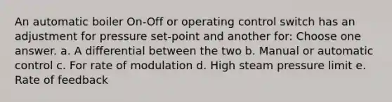 An automatic boiler On-Off or operating control switch has an adjustment for pressure set-point and another for: Choose one answer. a. A differential between the two b. Manual or automatic control c. For rate of modulation d. High steam pressure limit e. Rate of feedback