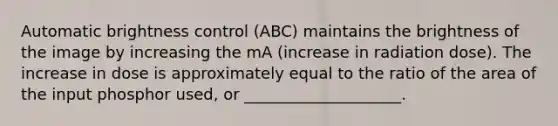 Automatic brightness control (ABC) maintains the brightness of the image by increasing the mA (increase in radiation dose). The increase in dose is approximately equal to the ratio of the area of the input phosphor used, or ____________________.