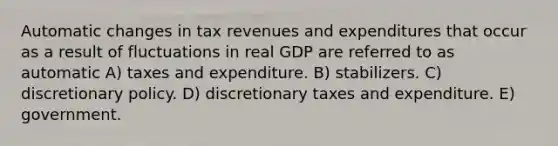 Automatic changes in tax revenues and expenditures that occur as a result of fluctuations in real GDP are referred to as automatic A) taxes and expenditure. B) stabilizers. C) discretionary policy. D) discretionary taxes and expenditure. E) government.