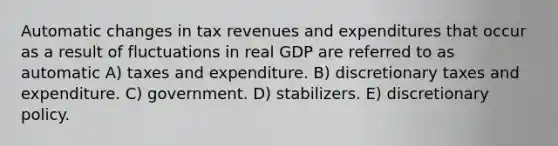 Automatic changes in tax revenues and expenditures that occur as a result of fluctuations in real GDP are referred to as automatic A) taxes and expenditure. B) discretionary taxes and expenditure. C) government. D) stabilizers. E) discretionary policy.