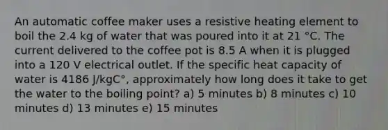 An automatic coffee maker uses a resistive heating element to boil the 2.4 kg of water that was poured into it at 21 °C. The current delivered to the coffee pot is 8.5 A when it is plugged into a 120 V electrical outlet. If the specific heat capacity of water is 4186 J/kgC°, approximately how long does it take to get the water to the boiling point? a) 5 minutes b) 8 minutes c) 10 minutes d) 13 minutes e) 15 minutes