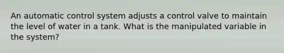 An automatic control system adjusts a control valve to maintain the level of water in a tank. What is the manipulated variable in the system?