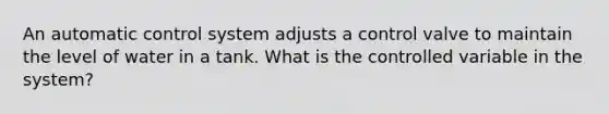 An automatic control system adjusts a control valve to maintain the level of water in a tank. What is the controlled variable in the system?