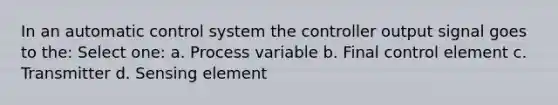 In an automatic control system the controller output signal goes to the: Select one: a. Process variable b. Final control element c. Transmitter d. Sensing element