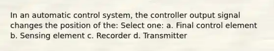 In an automatic control system, the controller output signal changes the position of the: Select one: a. Final control element b. Sensing element c. Recorder d. Transmitter