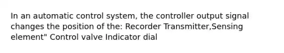 In an automatic control system, the controller output signal changes the position of the: Recorder Transmitter,Sensing element" Control valve Indicator dial