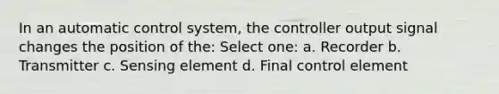 In an automatic control system, the controller output signal changes the position of the: Select one: a. Recorder b. Transmitter c. Sensing element d. Final control element