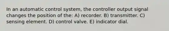 In an automatic control system, the controller output signal changes the position of the: A) recorder. B) transmitter. C) sensing element. D) control valve. E) indicator dial.