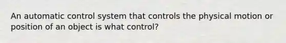 An automatic control system that controls the physical motion or position of an object is what control?