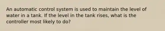 An automatic control system is used to maintain the level of water in a tank. If the level in the tank rises, what is the controller most likely to do?