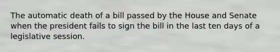 The automatic death of a bill passed by the House and Senate when the president fails to sign the bill in the last ten days of a legislative session.