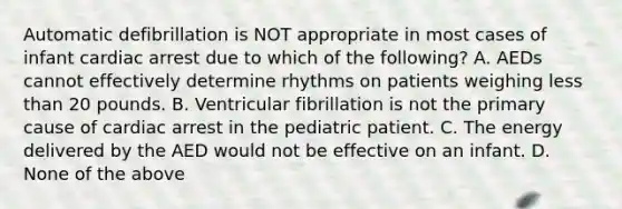 Automatic defibrillation is NOT appropriate in most cases of infant cardiac arrest due to which of the​ following? A. AEDs cannot effectively determine rhythms on patients weighing less than 20 pounds. B. Ventricular fibrillation is not the primary cause of cardiac arrest in the pediatric patient. C. The energy delivered by the AED would not be effective on an infant. D. None of the above