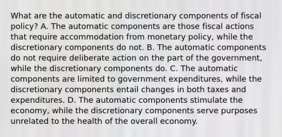 What are the automatic and discretionary components of fiscal​ policy? A. The automatic components are those fiscal actions that require accommodation from monetary​ policy, while the discretionary components do not. B. The automatic components do not require deliberate action on the part of the​ government, while the discretionary components do. C. The automatic components are limited to government​ expenditures, while the discretionary components entail changes in both taxes and expenditures. D. The automatic components stimulate the​ economy, while the discretionary components serve purposes unrelated to the health of the overall economy.