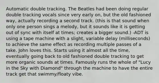 Automatic double tracking. The Beatles had been doing regular double tracking vocals since very early on, but the old fashioned way, actually recording a second track. (this is that sound when only one person sings a melody, but it sounds like it is getting out of sync with itself at times; creates a bigger sound.) -ADT is using a tape machine with a slight, variable delay (milliseconds) to achieve the same effect as recording multiple passes of a take. John loves this. Starts using it almost all the time, eventually going back to old fashioned double tracking to get more organic sounds at times. Famously runs the whole of "Lucy in the Sky with Diamond" through the machine to have the entire track get that swimmy/floaty vibe.