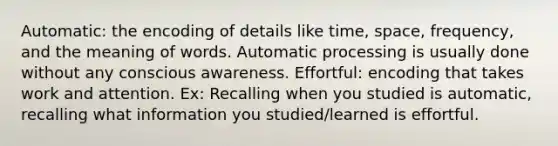 Automatic: the encoding of details like time, space, frequency, and the meaning of words. Automatic processing is usually done without any conscious awareness. Effortful: encoding that takes work and attention. Ex: Recalling when you studied is automatic, recalling what information you studied/learned is effortful.