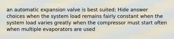 an automatic expansion valve is best suited; Hide answer choices when the system load remains fairly constant when the system load varies greatly when the compressor must start often when multiple evaporators are used