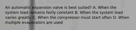 An automatic expansion valve is best suited? A. When the system load remains fairly constant B. When the system load varies greatly C. When the compressor must start often D. When multiple evaporators are used