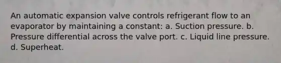 An automatic expansion valve controls refrigerant flow to an evaporator by maintaining a constant: a. Suction pressure. b. Pressure differential across the valve port. c. Liquid line pressure. d. Superheat.