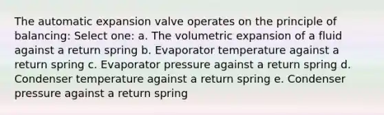 The automatic expansion valve operates on the principle of balancing: Select one: a. The volumetric expansion of a fluid against a return spring b. Evaporator temperature against a return spring c. Evaporator pressure against a return spring d. Condenser temperature against a return spring e. Condenser pressure against a return spring