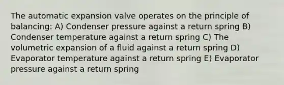 The automatic expansion valve operates on the principle of balancing: A) Condenser pressure against a return spring B) Condenser temperature against a return spring C) The volumetric expansion of a fluid against a return spring D) Evaporator temperature against a return spring E) Evaporator pressure against a return spring