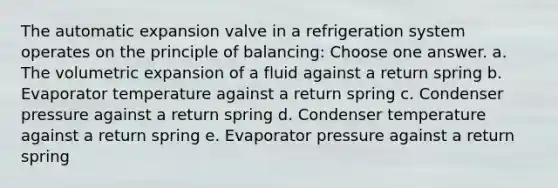 The automatic expansion valve in a refrigeration system operates on the principle of balancing: Choose one answer. a. The volumetric expansion of a fluid against a return spring b. Evaporator temperature against a return spring c. Condenser pressure against a return spring d. Condenser temperature against a return spring e. Evaporator pressure against a return spring