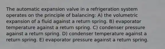 The automatic expansion valve in a refrigeration system operates on the principle of balancing: A) the volumetric expansion of a fluid against a return spring. B) evaporator temperature against a return spring. C) condenser pressure against a return spring. D) condenser temperature against a return spring. E) evaporator pressure against a return spring.