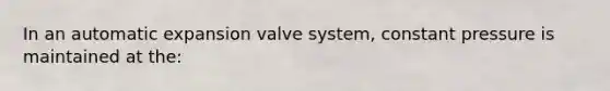 In an automatic expansion valve system, constant pressure is maintained at the: