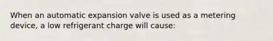 When an automatic expansion valve is used as a metering device, a low refrigerant charge will cause: