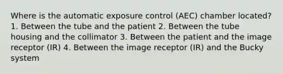 Where is the automatic exposure control (AEC) chamber located? 1. Between the tube and the patient 2. Between the tube housing and the collimator 3. Between the patient and the image receptor (IR) 4. Between the image receptor (IR) and the Bucky system