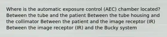 Where is the automatic exposure control (AEC) chamber located? Between the tube and the patient Between the tube housing and the collimator Between the patient and the image receptor (IR) Between the image receptor (IR) and the Bucky system