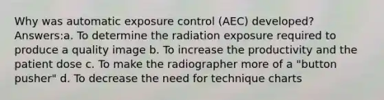 Why was automatic exposure control (AEC) developed? Answers:a. To determine the radiation exposure required to produce a quality image b. To increase the productivity and the patient dose c. To make the radiographer more of a "button pusher" d. To decrease the need for technique charts