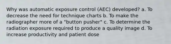 Why was automatic exposure control (AEC) developed? a. To decrease the need for technique charts b. To make the radiographer more of a "button pusher" c. To determine the radiation exposure required to produce a quality image d. To increase productivity and patient dose