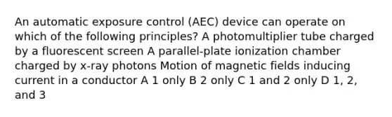 An automatic exposure control (AEC) device can operate on which of the following principles? A photomultiplier tube charged by a fluorescent screen A parallel-plate ionization chamber charged by x-ray photons Motion of magnetic fields inducing current in a conductor A 1 only B 2 only C 1 and 2 only D 1, 2, and 3