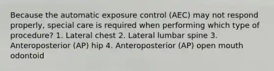 Because the automatic exposure control (AEC) may not respond properly, special care is required when performing which type of procedure? 1. Lateral chest 2. Lateral lumbar spine 3. Anteroposterior (AP) hip 4. Anteroposterior (AP) open mouth odontoid