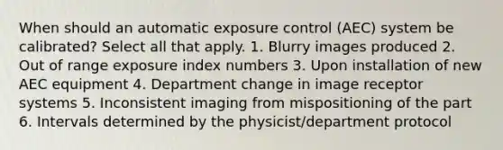 When should an automatic exposure control (AEC) system be calibrated? Select all that apply. 1. Blurry images produced 2. Out of range exposure index numbers 3. Upon installation of new AEC equipment 4. Department change in image receptor systems 5. Inconsistent imaging from mispositioning of the part 6. Intervals determined by the physicist/department protocol