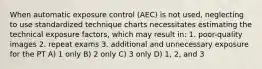 When automatic exposure control (AEC) is not used, neglecting to use standardized technique charts necessitates estimating the technical exposure factors, which may result in: 1. poor-quality images 2. repeat exams 3. additional and unnecessary exposure for the PT A) 1 only B) 2 only C) 3 only D) 1, 2, and 3