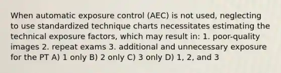 When automatic exposure control (AEC) is not used, neglecting to use standardized technique charts necessitates estimating the technical exposure factors, which may result in: 1. poor-quality images 2. repeat exams 3. additional and unnecessary exposure for the PT A) 1 only B) 2 only C) 3 only D) 1, 2, and 3