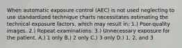 When automatic exposure control (AEC) is not used neglecting to use standardized technique charts necessitates estimating the technical exposure factors, which may result in: 1.) Poor-quality images. 2.) Repeat examinations. 3.) Unnecessary exposure for the patient. A.) 1 only B.) 2 only C.) 3 only D.) 1, 2, and 3