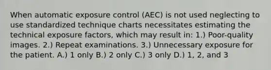 When automatic exposure control (AEC) is not used neglecting to use standardized technique charts necessitates estimating the technical exposure factors, which may result in: 1.) Poor-quality images. 2.) Repeat examinations. 3.) Unnecessary exposure for the patient. A.) 1 only B.) 2 only C.) 3 only D.) 1, 2, and 3