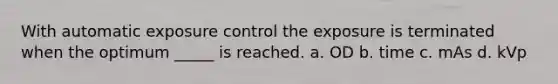 With automatic exposure control the exposure is terminated when the optimum _____ is reached. a. OD b. time c. mAs d. kVp