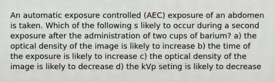 An automatic exposure controlled (AEC) exposure of an abdomen is taken. Which of the following s likely to occur during a second exposure after the administration of two cups of barium? a) the optical density of the image is likely to increase b) the time of the exposure is likely to increase c) the optical density of the image is likely to decrease d) the kVp seting is likely to decrease