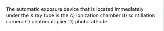 The automatic exposure device that is located immediately under the X-ray tube is the A) ionization chamber B) scintillation camera C) photomultiplier D) photocathode