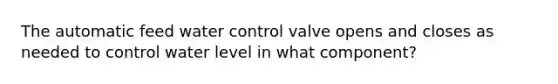 The automatic feed water control valve opens and closes as needed to control water level in what component?