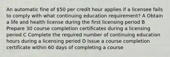 An automatic fine of 50 per credit hour applies if a licensee fails to comply with what continuing education requirement? A Obtain a life and health license during the first licensing period B Prepare 30 course completion certificates during a licensing period C Complete the required number of continuing education hours during a licensing period D Issue a course completion certificate within 60 days of completing a course