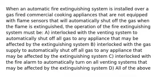 When an automatic fire extinguishing system is installed over a gas fired commercial cooking appliances that are not equipped with flame sensors that will automatically shut off the gas when the flame is extinguished, the operation of the fire extinguishing system must be: A) interlocked with the venting system to automatically shut off all gas to any appliance that may be affected by the extinguishing system B) interlocked with the gas supply to automatically shut off all gas to any appliance that may be affected by the extinguishing system C) interlocked with the fire alarm to automatically turn on all venting systems that may be affected by the extinguishing system D) All of the above