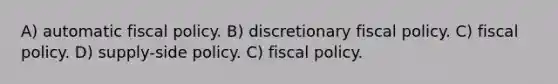 A) automatic fiscal policy. B) discretionary fiscal policy. C) fiscal policy. D) supply-side policy. C) fiscal policy.