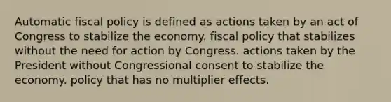 Automatic fiscal policy is defined as actions taken by an act of Congress to stabilize the economy. fiscal policy that stabilizes without the need for action by Congress. actions taken by the President without Congressional consent to stabilize the economy. policy that has no multiplier effects.