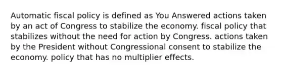 Automatic fiscal policy is defined as You Answered actions taken by an act of Congress to stabilize the economy. fiscal policy that stabilizes without the need for action by Congress. actions taken by the President without Congressional consent to stabilize the economy. policy that has no multiplier effects.